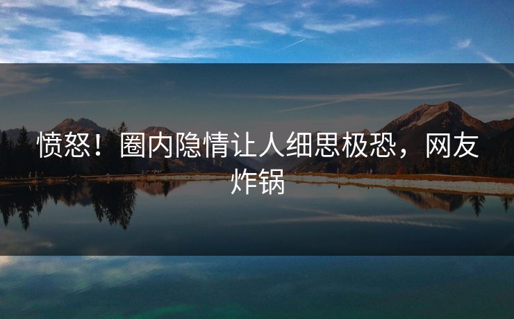 愤怒！圈内隐情让人细思极恐，网友炸锅
