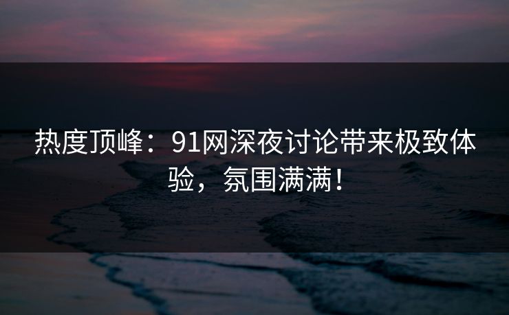 热度顶峰：91网深夜讨论带来极致体验，氛围满满！