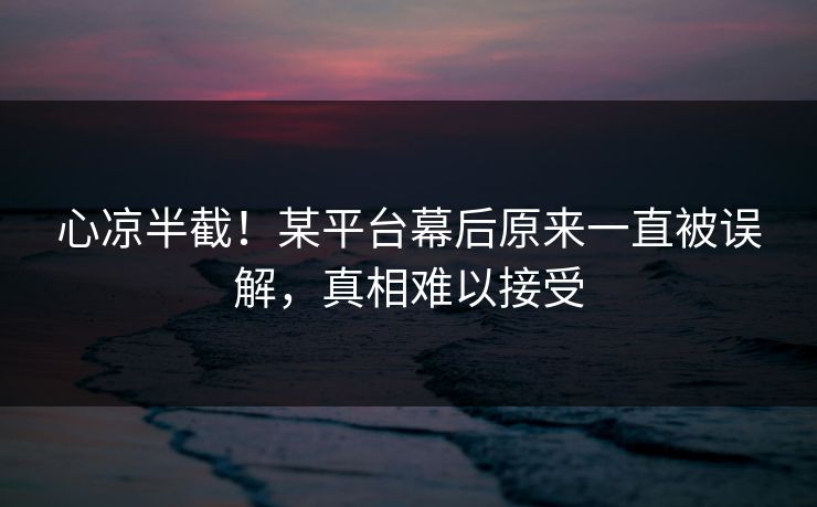 心凉半截！某平台幕后原来一直被误解，真相难以接受