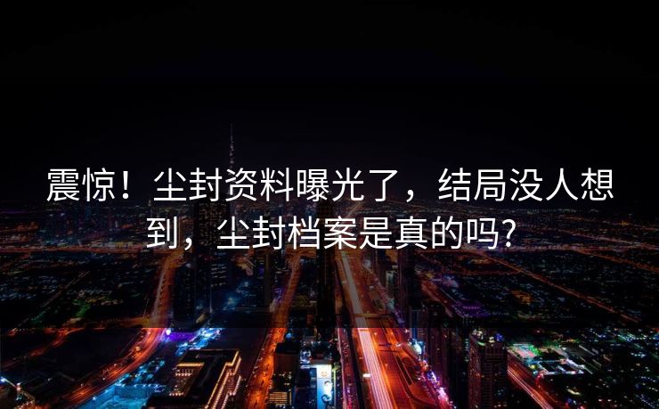 震惊！尘封资料曝光了，结局没人想到，尘封档案是真的吗?