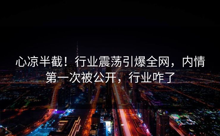 心凉半截！行业震荡引爆全网，内情第一次被公开，行业咋了