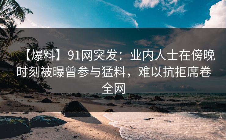 【爆料】91网突发：业内人士在傍晚时刻被曝曾参与猛料，难以抗拒席卷全网