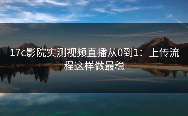 17c影院实测视频直播从0到1：上传流程这样做最稳