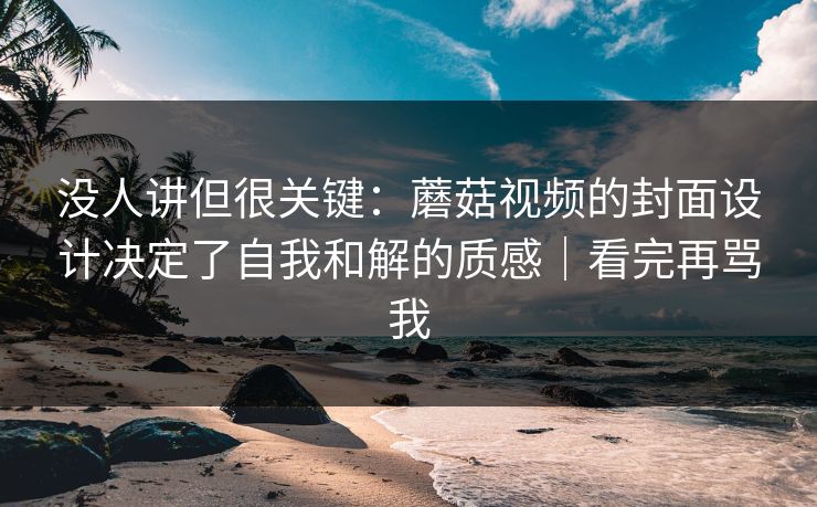 没人讲但很关键：蘑菇视频的封面设计决定了自我和解的质感｜看完再骂我