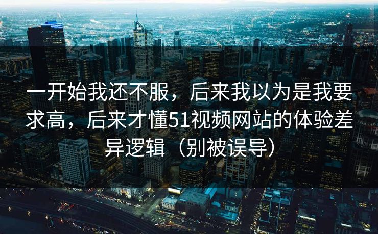 一开始我还不服，后来我以为是我要求高，后来才懂51视频网站的体验差异逻辑（别被误导）