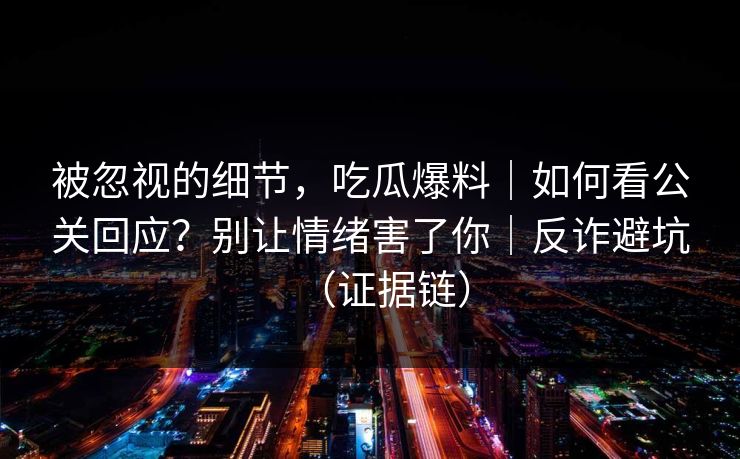 被忽视的细节，吃瓜爆料｜如何看公关回应？别让情绪害了你｜反诈避坑（证据链）