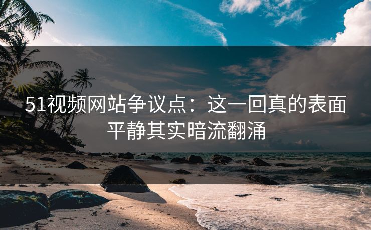 51视频网站争议点：这一回真的表面平静其实暗流翻涌