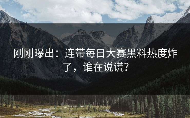 刚刚曝出：连带每日大赛黑料热度炸了，谁在说谎？