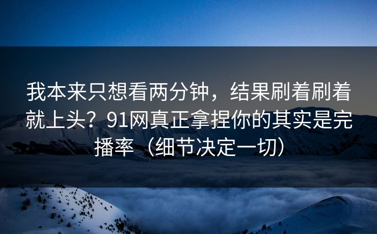 我本来只想看两分钟，结果刷着刷着就上头？91网真正拿捏你的其实是完播率（细节决定一切）