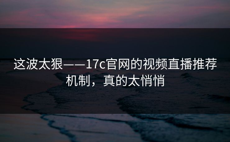 这波太狠——17c官网的视频直播推荐机制，真的太悄悄