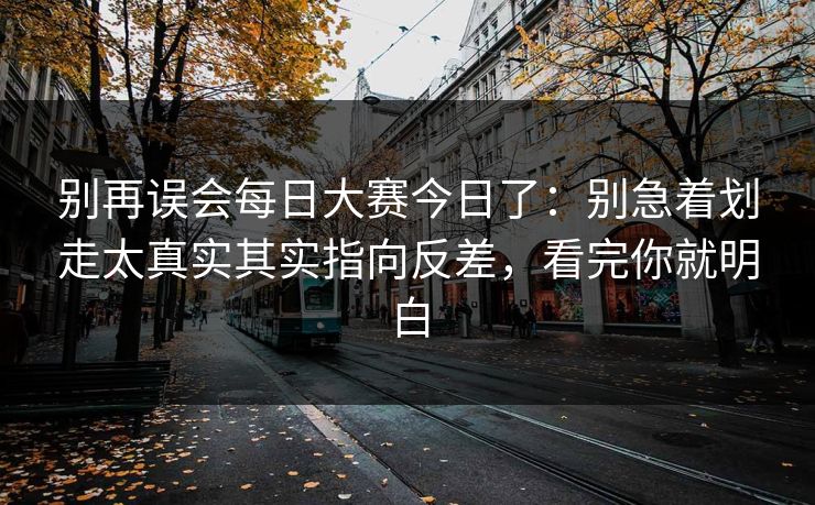 别再误会每日大赛今日了：别急着划走太真实其实指向反差，看完你就明白