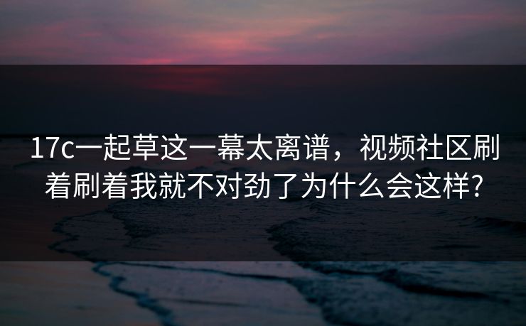 17c一起草这一幕太离谱，视频社区刷着刷着我就不对劲了为什么会这样?