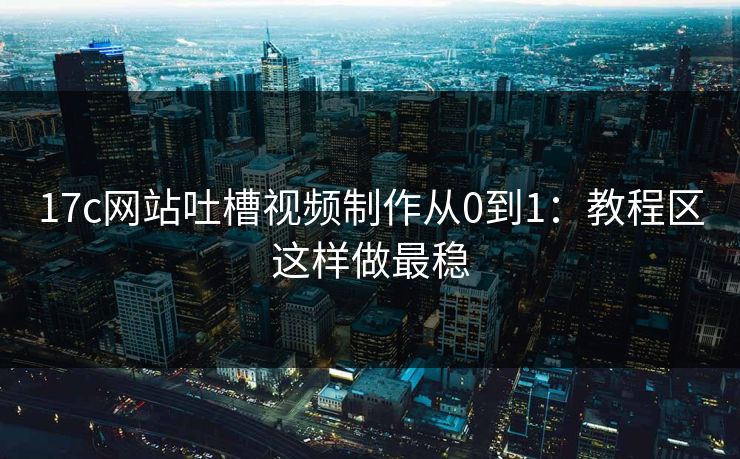 17c网站吐槽视频制作从0到1：教程区这样做最稳